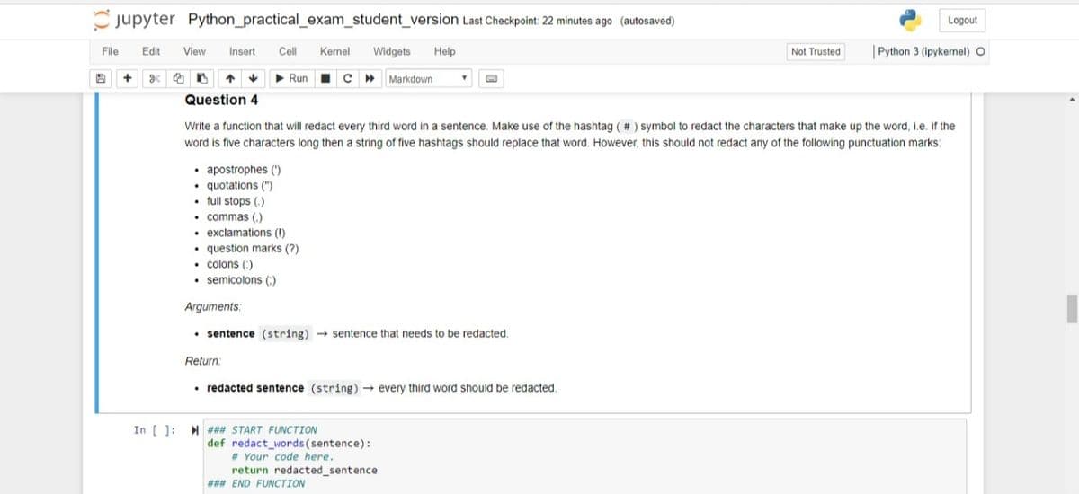 jupyter Python_practical_exam_student_version Last Checkpoint: 22 minutes ago (autosaved)
Logout
File
Edit
View
Insert
Cell
Kernel
Widgets
Help
Not Trusted
| Python 3 (ipykernel) O
+
Run I C »
Markdown
Question 4
Write a function that will redact every third word in a sentence, Make use of the hashtag ( # ) symbol to redact the characters that make up the word, Le. if the
word is five characters long then a string of five hashtags should replace that word. However, this should not redact any of the following punctuation marks:
• apostrophes (")
quotations (")
• full stops (.)
• commas (,)
• exclamations (I)
• question marks (?)
• colons (:)
• semicolons (:)
Arguments:
• sentence (string) - sentence that needs to be redacted.
Return:
• redacted sentence (string) → every third word should be redacted.
In [ ]: H ### START FUNCTION
def redact_words(sentence):
# Your code here.
return redacted_sentence
### END FUNCTION
