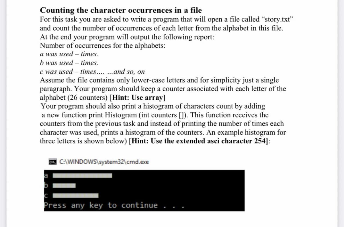 Counting the character occurrences in a file
For this task you are asked to write a program that will open a file called "story.txt"
and count the number of occurrences of each letter from the alphabet in this file.
At the end your program will output the following report:
Number of occurrences for the alphabets:
a was used – times.
b was used – times.
c was used – times.... .and so, on
Assume the file contains only lower-case letters and for simplicity just a single
paragraph. Your program should keep a counter associated with each letter of the
alphabet (26 counters) [Hint: Use array]
Your program should also print a histogram of characters count by adding
a new function print Histogram (int counters []). This function receives the
counters from the previous task and instead of printing the number of times each
character was used, prints a histogram of the counters. An example histogram for
three letters is shown below) [Hint: Use the extended asci character 254]:
A C:\WINDOWS\system32\cmd.exe
Press any key to continue
