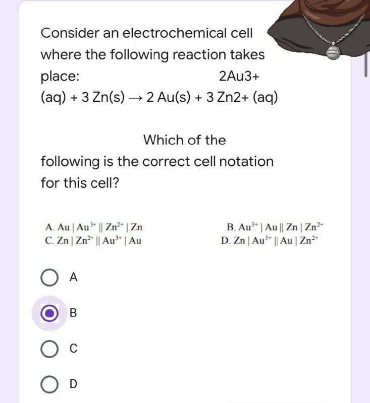 Consider an electrochemical cell
where the following reaction takes
place:
2Au3+
(aq) + 3 Zn(s)→→2 Au(s) + 3 Zn2+ (aq)
Which of the
following is the correct cell notation
for this cell?
A. Au | Au³+ || Zn²+ | Zn
C. Zn | Zn²+ || Au³+ | Au
O A
B
О с
O D
B. Au³* | Au || Zn | Zn²+
D. Zn | Au³+ || Au | Zn²+