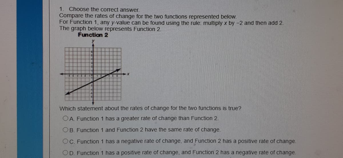 Choose the correct answer.
Compare the rates of change for the two functions represented below.
For Function 1, any y-value can be found using the rule multiply x by -2 and then add 2
The graph below represents Function 2.
Function 2
Which statement about the rates of change for the two functions is true?
OA. Function 1 has a greater rate of change than Function 2.
OB. Function 1 and Function 2 have the same rate of change.
OC. Function 1 has a negative rate of change, and Function 2 has a positive rate of change.
OD. Function 1 has a positive rate of change, and Function 2 has a negative rate of change.
