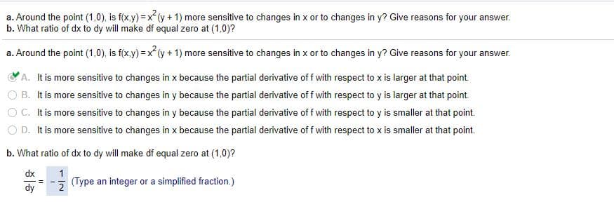 a. Around the point (1,0), is f(x.y) =x (y+ 1) more sensitive to changes in x or to changes in y? Give reasons for your answer.
b. What ratio of dx to dy will make df equal zero at (1,0)?
a. Around the point (1,0), is f(x.y) = x (y + 1) more sensitive to changes in x or to changes in y? Give reasons for your answer.
A. It is more sensitive to changes in x because the partial derivative of f with respect to x is larger at that point.
O B. It is more sensitive to changes in y because the partial derivative of f with respect to y is larger at that point.
O C. It is more sensitive to changes in y because the partial derivative of f with respect to y is smaller at that point.
O D. It is more sensitive to changes in x because the partial derivative of f with respect to x is smaller at that point.
b. What ratio of dx to dy will make df equal zero at (1,0)?
dx
1
(Type an integer or a simplified fraction.)
dy
