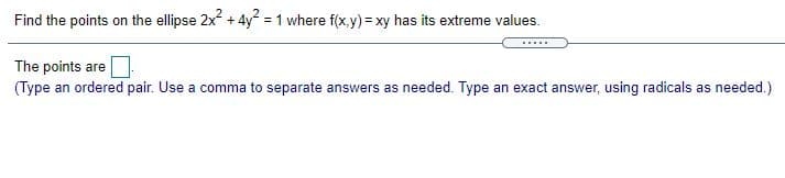 Find the points on the ellipse 2x + 4y = 1 where f(x.y) = xy has its extreme values.
.....
The points are
(Type an ordered pair. Use a comma to separate answers as needed. Type an exact answer, using radicals as needed.)
