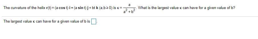 a
The curvature of the helix r(t) = (a cos t) i + (a sin t) j+ bt k (a,b2 0) is K=
a? + b2
What is the largest value K can have for a given value of b?
The largest valuek can have for a given value of b is
