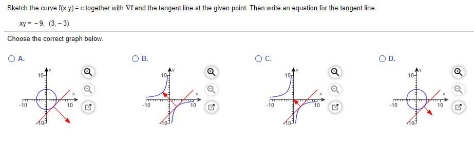 Sketch the curve f(x.y) = c together with Vf and the tangent line at the given point. Then write an equation for the tangent line.
ху %3 -9, (3,- 3)
Choose the correct graph below.
A.
OB.
OC.
OD.
10-
10
10-
Q
-10
10
-10
10
-10
10
-10
