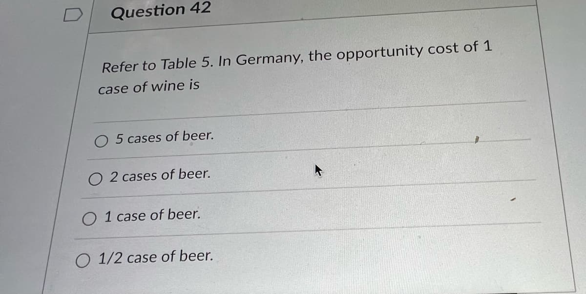 Question 42
Refer to Table 5. In Germany, the opportunity cost of 1
case of wine is
5 cases of beer.
O 2 cases of beer.
1 case of beer.
O 1/2 case of beer.