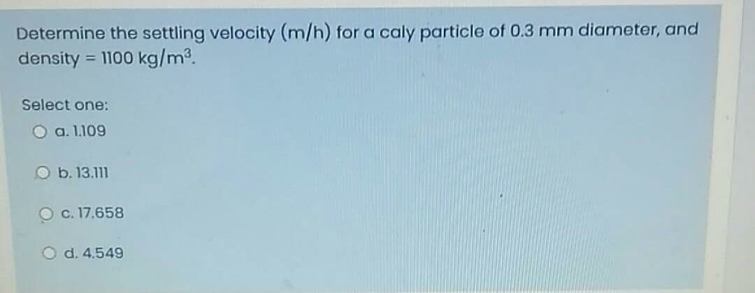 Determine the settling velocity (m/h) for a caly particle of 0.3 mm diameter, and
density :
= 1100 kg/m3.
Select one:
O a. 1.109
O b. 13.111
O c. 17.658
O d. 4.549

