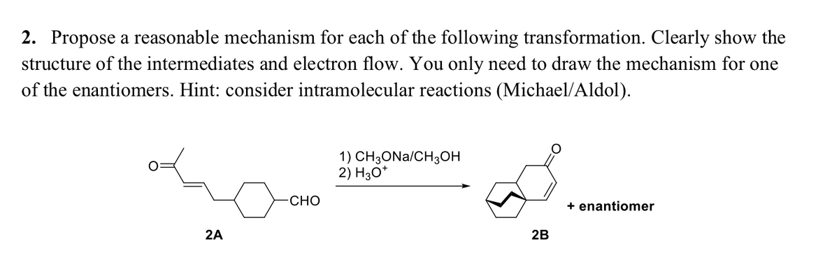 2. Propose a reasonable mechanism for each of the following transformation. Clearly show the
structure of the intermediates and electron flow. You only need to draw the mechanism for one
of the enantiomers. Hint: consider intramolecular reactions (Michael/Aldol).
1) CH;ONa/CH3OH
2) H3O*
CHO
+ enantiomer
2A
2B
