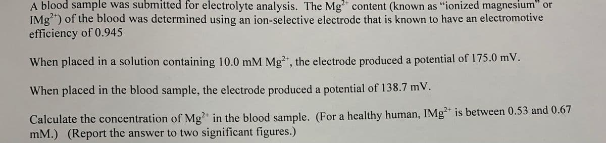 A blood sample was submitted for electrolyte analysis. The Mg²* content (known as "ionized magnesium" or
IMg") of the blood was determined using an ion-selective electrode that is known to have an electromotive
efficiency of 0.945
2+
When placed in a solution containing 10.0 mM Mg", the electrode produced a potential of 175.0 mV.
When placed in the blood sample, the electrode produced a potential of 138.7 mV.
Calculate the concentration of Mg?* in the blood sample. (For a healthy human, IMg* is between 0.53 and 0.67
mM.) (Report the answer to two significant figures.)
2+
