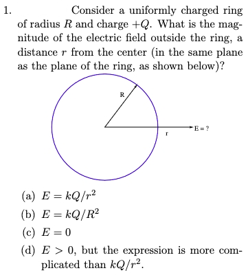 Consider a uniformly charged ring
of radius R and charge +Q. What is the mag-
nitude of the electric field outside the ring, a
distance r from the center (in the same plane
as the plane of the ring, as shown below)?
1.
R
E =?
(a) E = kQ/r2
(b) E = kQ/R?
(c) E = 0
(d) E > 0, but the expression is more com-
plicated than kQ/r?.
