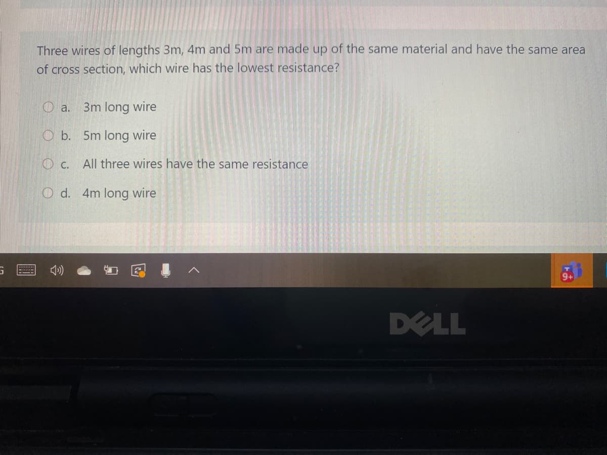 Three wires of lengths 3m, 4m and 5m are made up of the same material and have the same area
of cross section, which wire has the lowest resistance?
O a.
3m long wire
O b. 5m long wire
O C.
All three wires have the same resistance
O d. 4m long wire
DELL
