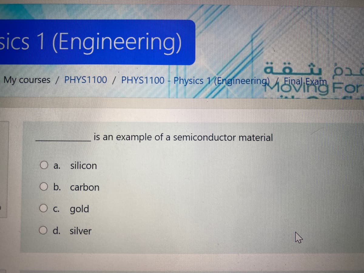 sics 1 (Engineering)
My courses / PHYS1100 / PHYS1100 - Physics 1 (Engineering For
Final Exam
is an example of a semiconductor material
O a.
silicon
O b. carbon
O c. gold
O d. silver
