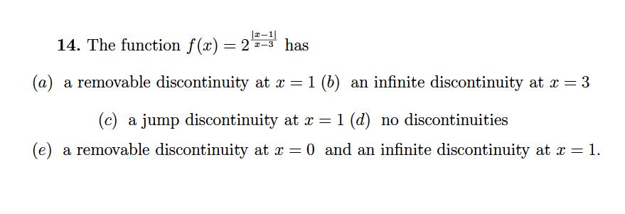 14. The function f(x) = 2-3 has
(a) a removable discontinuity at x = 1 (b) an infinite discontinuity at x = 3
(c) a jump discontinuity at x = 1 (d) no discontinuities
(e) a removable discontinuity at x = 0 and an infinite discontinuity at x = 1.
