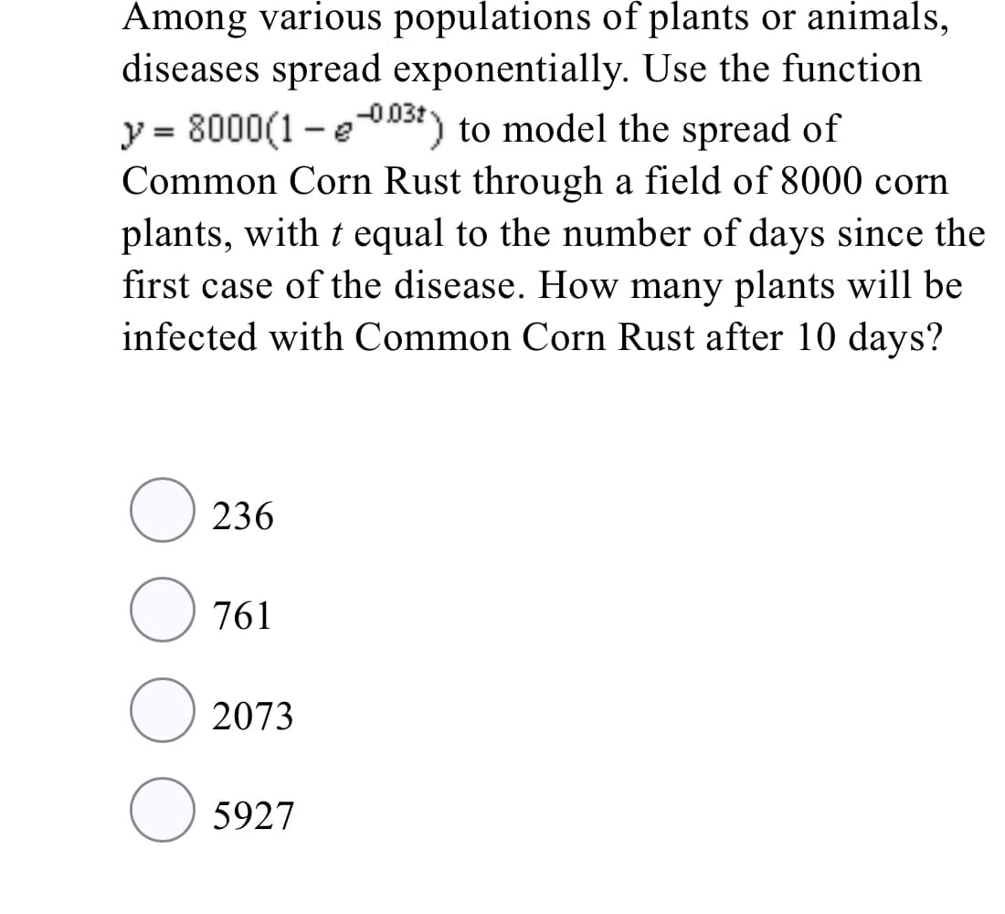 Among various populations of plants or animals,
diseases spread exponentially. Use the function
y = 8000(1 -eise) to model the spread of
%3D
Common Corn Rust through a field of 8000 corn
plants, with t equal to the number of days since the
first case of the disease. How many plants will be
infected with Common Corn Rust after 10 days?
236
761
2073
O 5927
