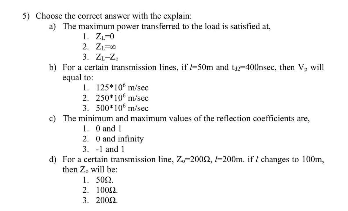5) Choose the correct answer with the explain:
a) The maximum power transferred to the load is satisfied at,
1. ZL=0
2. ZL=00
3. ZL=Zo
b) For a certain transmission lines, if l-50m and ta2-400nsec, then Vp will
equal to:
1. 125*106 m/sec
2. 250*106 m/sec
3. 500*106 m/sec
c) The minimum and maximum values of the reflection coefficients are,
1. O and 1
2. 0 and infinity
3. -1 and 1
d) For a certain transmission line, Zo=2002, l=200m. if I changes to 100m,
then Zo will be:
1. 502.
2. 1002.
3. 2002.
