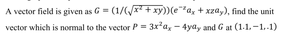 A vector field is given as G = (1/(/x² + xy))(e¯²ax + xzay), find the unit
vector which is normal to the vector P = 3x²ax – 4ya, and G at (1.1,–1,.1)
