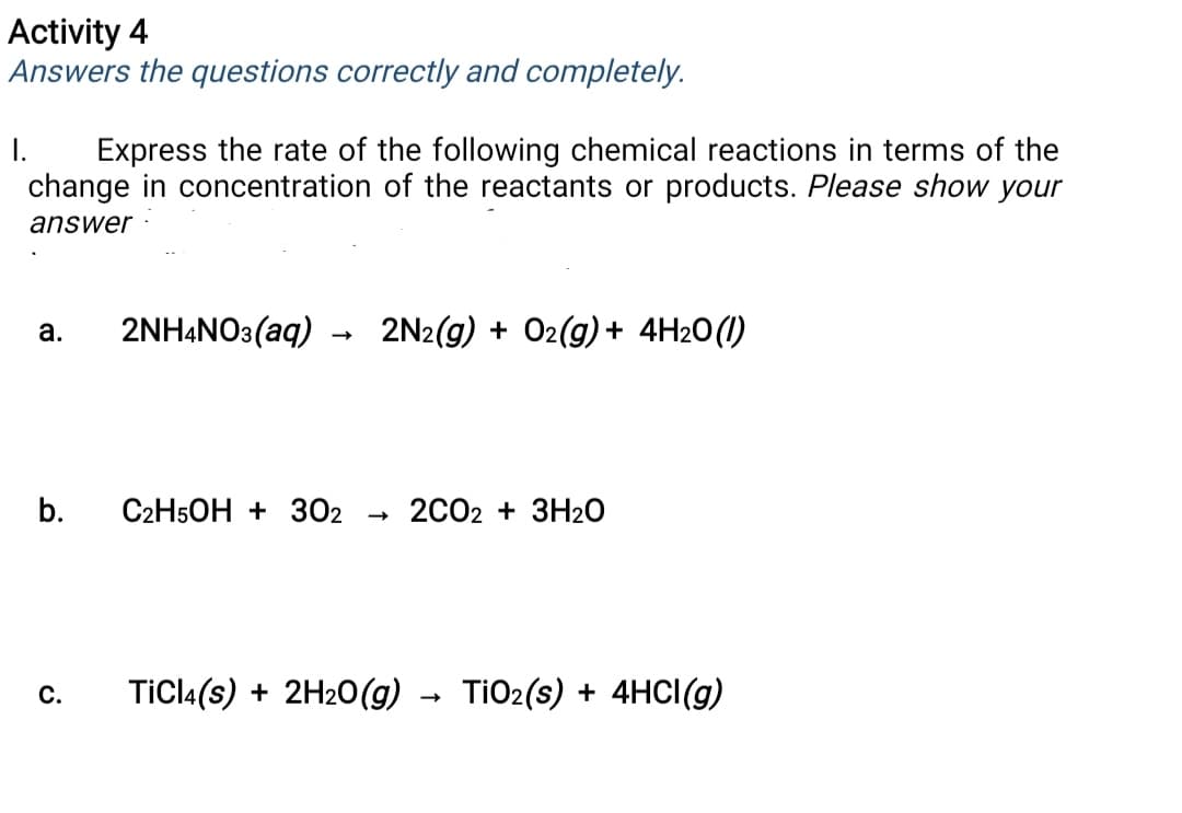 Activity 4
Answers the questions correctly and completely.
Express the rate of the following chemical reactions in terms of the
change in concentration of the reactants or products. Please show your
I.
answer
а.
2NH4NO3(aq)
2N2(g) + O2(g) + 4H2O(1)
b.
C2H5OH + 302
2C02
3H20
С.
TiCl4(s) + 2H20(g) - TiO2(s) + 4HCI(g)
