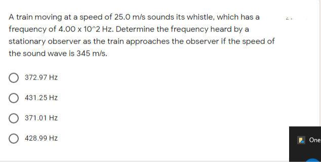 A train moving at a speed of 25.0 m/s sounds its whistle, which has a
frequency of 4.00 x 10^2 Hz. Determine the frequency heard by a
stationary observer as the train approaches the observer if the speed of
the sound wave is 345 m/s.
372.97 Hz
431.25 Hz
371.01 Hz
O 428.99 Hz
2 One
