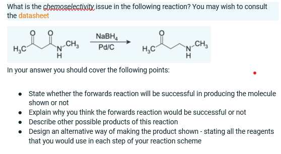 What is the chemoselectivity issue in the following reaction? You may wish to consult
the datasheet
NABH,
H,C
N-CH,
H
Pd/C
H,C
In your answer you should cover the following points:
N-CH,
State whether the forwards reaction will be successful in producing the molecule
shown or not
• Explain why you think the forwards reaction would be successful or not
• Describe other possible products of this reaction
• Design an alternative way of making the product shown - stating all the reagents
that you would use in each step of your reaction scheme
