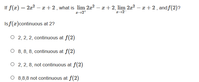 If f(x) = 2x? – x + 2 , what is lim 2x2 – x + 2, lim 2x2 – x + 2, andf(2)?
Is f(x)continuous at 2?
O 2, 2, 2, continuous at f(2)
O 8, 8, 8, continuous at f(2)
O 2, 2, 8, not continuous at f(2)
O 8,8,8 not continuous at f(2)
