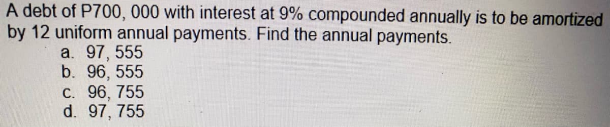 A debt of P700, 000 with interest at 9% compounded annually is to be amortized
by 12 uniform annual payments. Find the annual payments.
a. 97, 555
b. 96, 555
C. 96, 755
d. 97, 755
