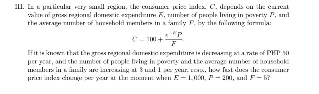 III. In a particular very small region, the consumer price index, C, depends on the current
value of gross regional domestic expenditure E, number of people living in poverty P, and
the average number of household members in a family F, by the following formula:
-Ep
e
C = 100 +
F
If it is known that the gross regional domestic expenditure is decreasing at a rate of PHP 50
per year, and the number of people living in poverty and the average number of household
members in a family are increasing at 3 and 1 per year, resp., how fast does the consumer
price index change per year at the moment when E = 1,000, P = 200, andF = 5?
