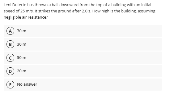 Leni Duterte has thrown a ball downward from the top of a building with an initial
speed of 25 m/s. It strikes the ground after 2.0 s. How high is the building, assuming
negligible air resistance?
A) 70 m
в) 30 m
c) 50 m
D) 20 m
E
No answer
