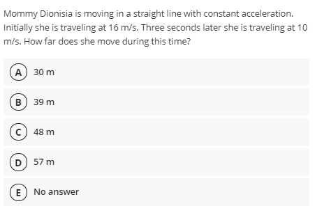 Mommy Dionisia is moving in a straight line with constant acceleration.
Initially she is traveling at 16 m/s. Three seconds later she is traveling at 10
m/s. How far does she move during this time?
A) 30 m
в) 39 m
c) 48 m
D) 57 m
(E No answer
