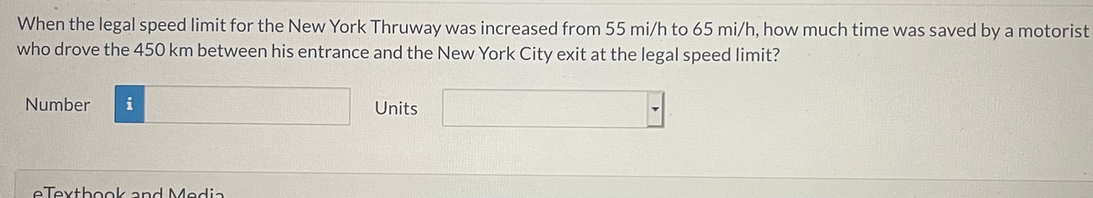When the legal speed limit for the New York Thruway was increased from 55 mi/h to 65 mi/h, how much time was saved by a motorist
who drove the 450 km between his entrance and the New York City exit at the legal speed limit?
Number
i
Units
eTexthook and Media
