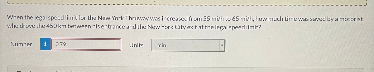 When the legal speed limit for the New York Thruway was increased from 55 mi/h to 65 mi/h, how much time was saved by a motorist
who drove the 450 km between his entrance and the New York City exit at the legal speed limit?
Number
i
0.79
Units
min
