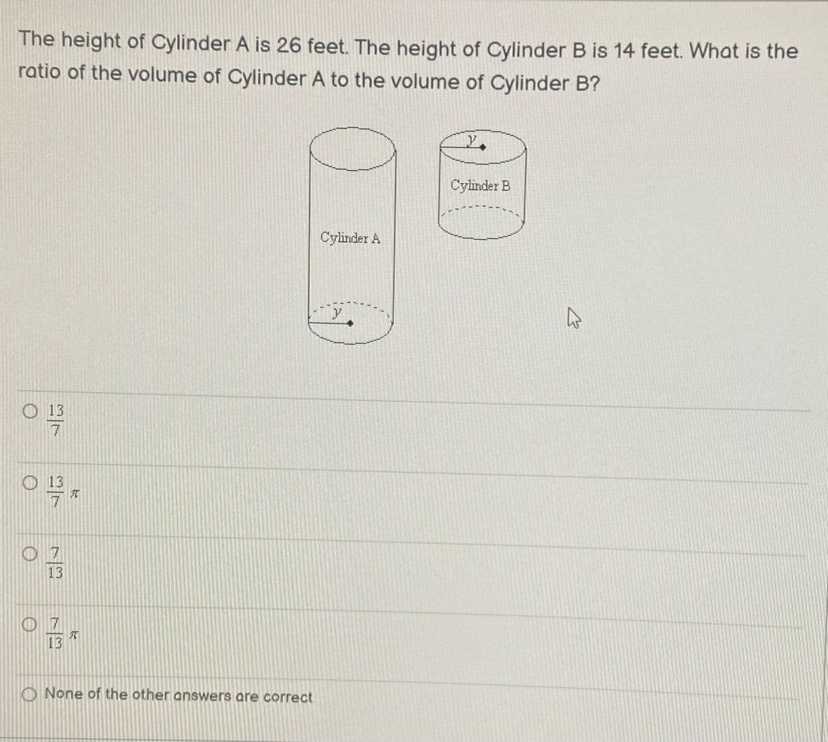 The height of Cylinder A is 26 feet. The height of Cylinder B is 14 feet. What is the
ratio of the volume of Cylinder A to the volume of Cylinder B?
Cylinder B
Cylinder A
y
13
7
O 13
0 7
13
0 7
13
O None of the other answers are correct
