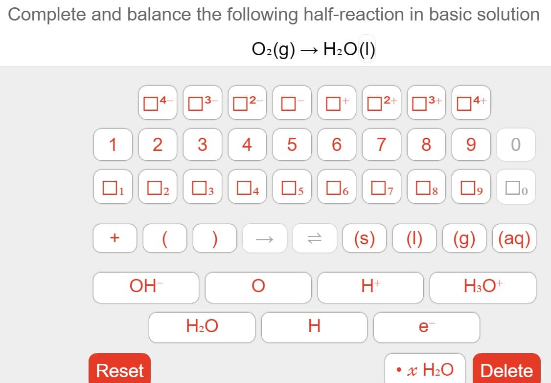 Complete and balance the following half-reaction in basic solution
O:(g) → H2O(1)
4-
03-
2+
3+
14+
1
2
3
7
8
9
04
6.
(s)
(1)
(g) (aq)
+
OH-
H+
H3O+
H2O
H
e
Reset
x H2O
Delete
1L
5
4-
