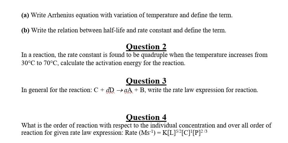 (a) Write Arrhenius equation with variation of temperature and define the term.
(b) Write the relation between half-life and rate constant and define the term.
Question 2
In a reaction, the rate constant is found to be quadruple when the temperature increases from
30°C to 70°C, calculate the activation energy for the reaction.
Question 3
In general for the reaction: C + dD →aA + B, write the rate law expression for reaction.
Question 4
What is the order of reaction with respect to the individual concentration and over all order of
reaction for given rate law expression: Rate (Ms-1) =K[L]s/?[C]'[P]? /3
