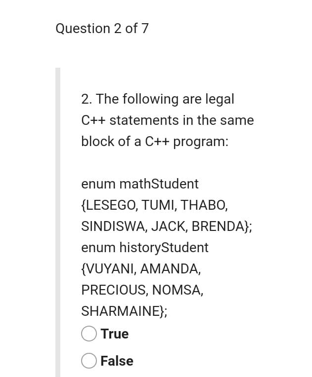 Question 2 of 7
2. The following are legal
C++ statements in the same
block of a C++ program:
enum mathStudent
{LESEGO, TUMI, THABO,
SINDISWA, JACK, BRENDA};
enum historyStudent
{VUYANI, AMANDA,
PRECIOUS, NOMSA,
SHARMAINE};
True
O False
