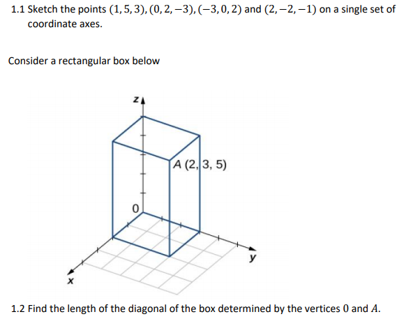 1.1 Sketch the points (1,5, 3), (0, 2, -3), (-3,0,2) and (2,–2, –1) on a single set of
coordinate axes.
Consider a rectangular box below
A (2,3, 5)
1.2 Find the length of the diagonal of the box determined by the vertices 0 and A.
