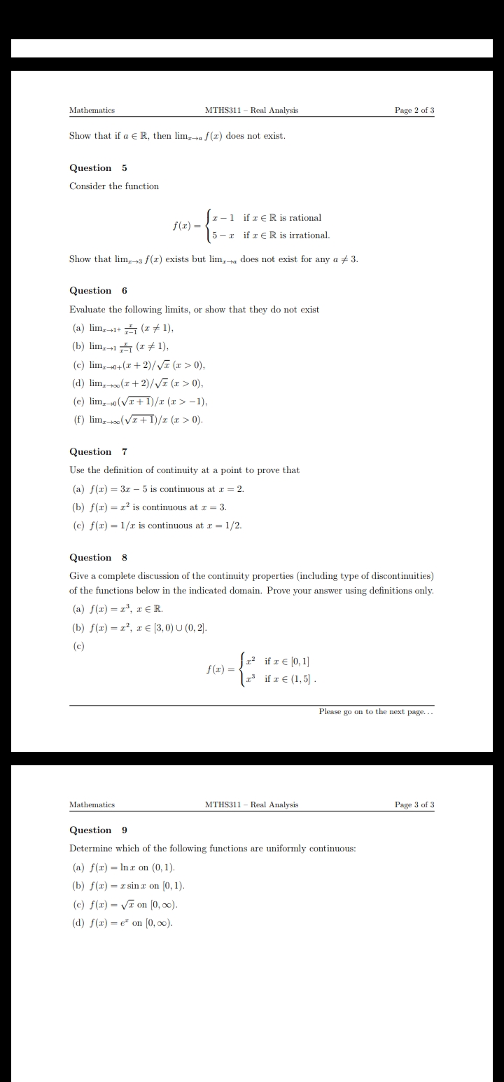 Mathematics
MTHS311 - Real Analysis
Page 2 of 3
Show that if a E R, then lim, a f(x) does not exist.
Question 5
Consider the function
r -1 if r € R is rational
f(r) =
5 - z if r € R is irrational.
Show that lim,-3 f(x) exists but lim,ta does not exist for any a +3.
Question 6
Evaluate the following limits, or show that they do not exist
(a) lim, 1+ (r # 1),
(b) lim,15 (x # 1),
(c) lim, 0+(x + 2)/VE (x > 0),
(d) lim, (r + 2)/VE (1 > 0),
(e) lim, 0(V+1)/r (x > -1),
(f) lim, (VI +I)/x (r > 0).
Question 7
Use the definition of continuity at a point to prove that
(a) f(x) = 3x – 5 is continuous at r = 2.
(b) f(x) = x? is continuous at r = 3.
(c) f(r) = 1/r is continuous at r = 1/2.
Question 8
Give a complete discussion of the continuity properties (including type of discontinuities)
of the functions below in the indicated domain. Prove your answer using definitions only.
(a) f(x) = r*, r €R.
(b) f(x) = x², x € (3,0) U (0, 2).
(c)
1 if r€ [0,1]
f(x) =
if r € (1,5] .
Please go on to the next page...
Mathematics
MTHS311 - Real Analysis
Page 3 of 3
Question 9
Determine which of the following functions are uniformly continuous:
(a) f(x) = Inr on (0, 1).
(b) f(r) = x sin z on (0, 1).
(c) f(x) = Va on (0, 0).
(d) f(x) = e on (0, 0).
