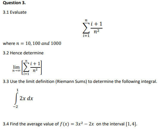 Question 3.
3.1 Evaluate
i +1
n2
i=1
where n = 10, 100 and 1000
3.2 Hence determine
lim
n2
3.3 Use the limit definition (Riemann Sums) to determine the following integral.
jaa
2x dx
-2
3.4 Find the average value of f(x) = 3x² – 2x on the interval [1,4].
