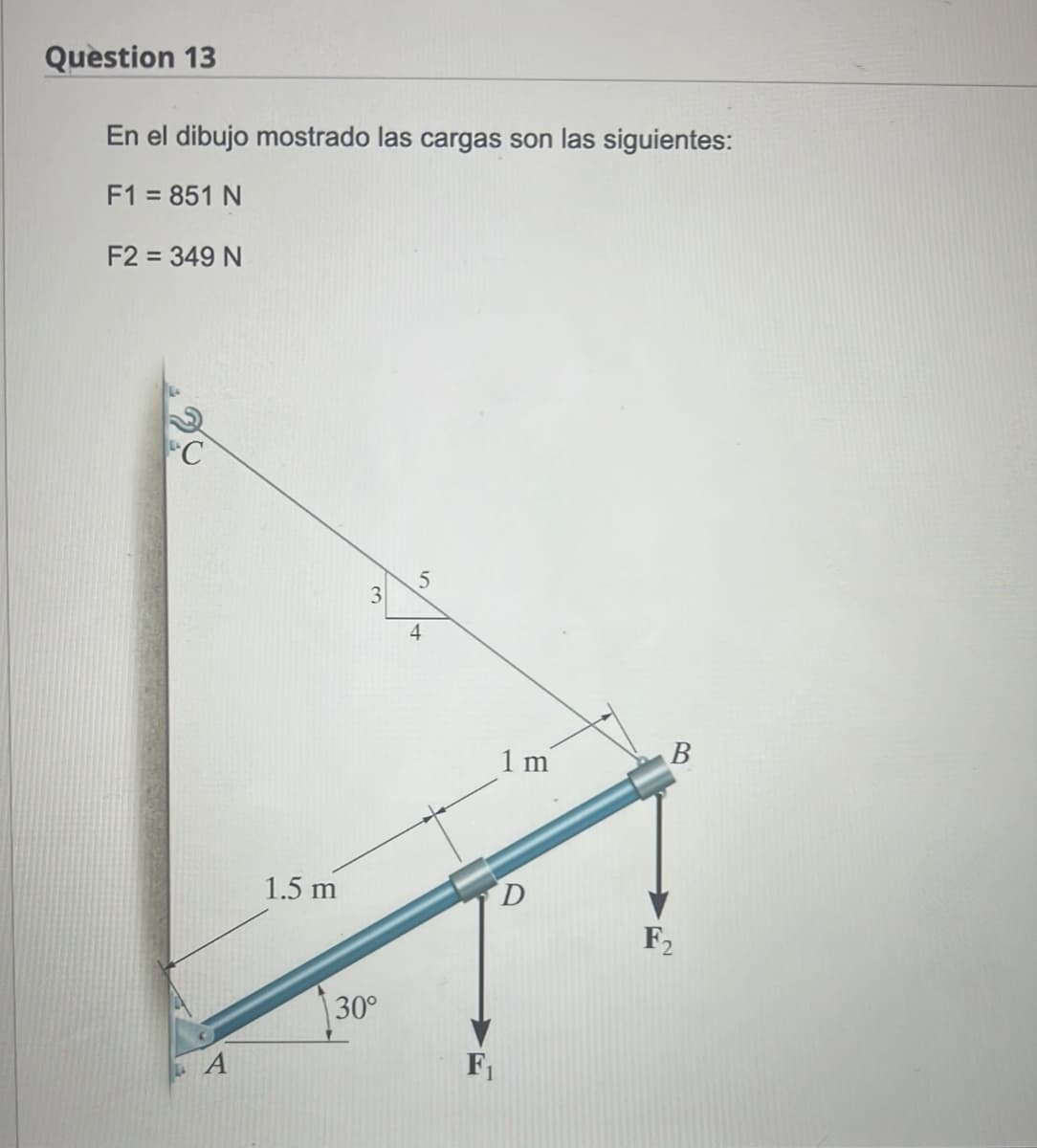 Question 13
En el dibujo mostrado las cargas son las siguientes:
F1 = 851 N
F2 = 349 N
A
1.5 m
3
30°
5
4
F₁
1 m
D
B
F2