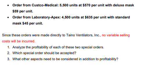 Order from Custco-Medical: 5,500 units at $570 per unit with deluxe mask
$59 per unit.
• Order from Laboratory-Apex: 4,500 units at $635 per unit with standard
mask $45 per unit.
Since these orders were made directly to Taino Ventilators, Inc., no variable selling
costs will be incurred.
1. Analyze the profitability of each of these two special orders.
2. Which special order should be accepted?
3. What other aspects need to be considered in addition to profitability?
