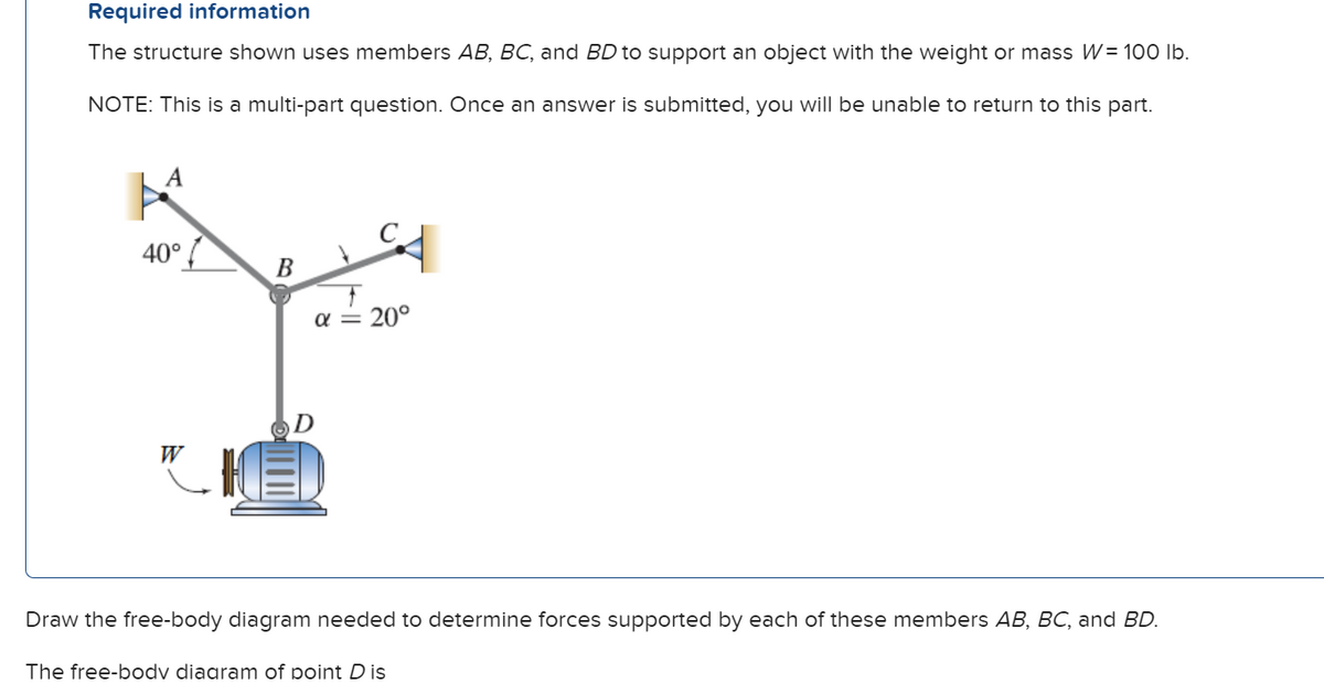 Required information
The structure shown uses members AB, BC, and BD to support an object with the weight or mass W = 100 lb.
NOTE: This is a multi-part question. Once an answer is submitted, you will be unable to return to this part.
40°
W
B
α = 20°
D
Draw the free-body diagram needed to determine forces supported by each of these members AB, BC, and BD.
The free-body diagram of point D is