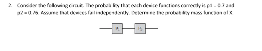 2. Consider the following circuit. The probability that each device functions correctly is p1 = 0.7 and
p2 = 0.76. Assume that devices fail independently. Determine the probability mass function of X.
P1
P2
