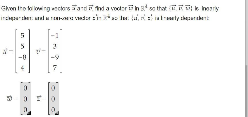 Given the following vectors u' and v, find a vector w in R4 so that {u, v, w} is linearly
independent and a non-zero vector z'in R so that {u, v, z} is linearly dependent:
-1
ブ=
-9
-8
4
7
0.
Z=0
3.
LO
LO
||
た
