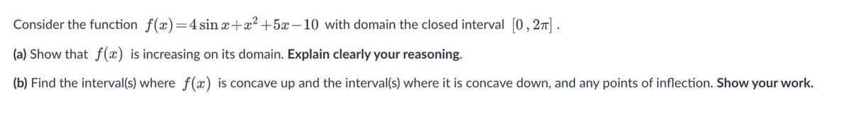Consider the function f(x)=4 sin x+x? +5x-10 with domain the closed interval [0,27].
(a) Show that f(x) is increasing on its domain. Explain clearly your reasoning.
(b) Find the interval(s) where f(x) is concave up and the interval(s) where it is concave down, and any points of inflection. Show your work.
