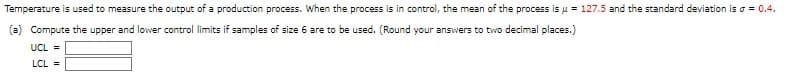 Temperature is used to measure the output of a production process. When the process is in control, the mean of the process is μ = 127.5 and the standard deviation is a = 0.4.
(a) Compute the upper and lower control limits if samples of size 6 are to be used. (Round your answers to two decimal places.)
UCL =
LCL =