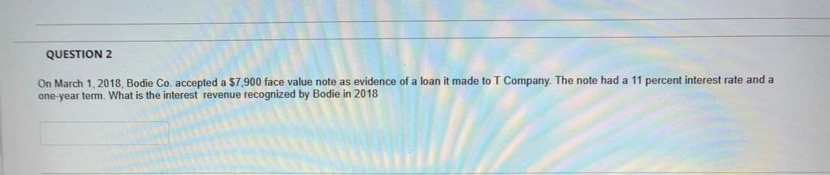 QUESTION 2
On March 1, 2018, Bodie Co. accepted a $7,900 face value note as evidence of a loan it made to T Company. The note had a 11 percent interest rate and a
one-year term. What is the interest revenue recognized by Bodie in 2018
