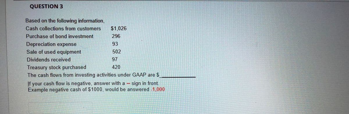 QUESTION 3
Based on the following information,
Cash collections from customers
$1,026
Purchase of bond investment
296
Depreciation expense
Sale of used equipment
Dividends received
93
502
97
Treasury stock purchased
The cash flows from investing activities under GAAP are $
420
If your cash flow is negative, answer with a- sign in front.
Example negative cash of S1000, would be answered -1,000
