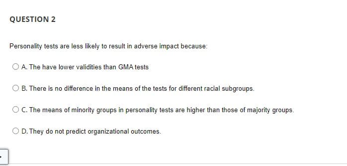 QUESTION 2
Personality tests are less likely to result in adverse impact because:
A. The have lower validities than GMA tests
B. There is no difference in the means of the tests for different racial subgroups.
OC. The means of minority groups in personality tests are higher than those of majority groups.
O D. They do not predict organizational outcomes.
