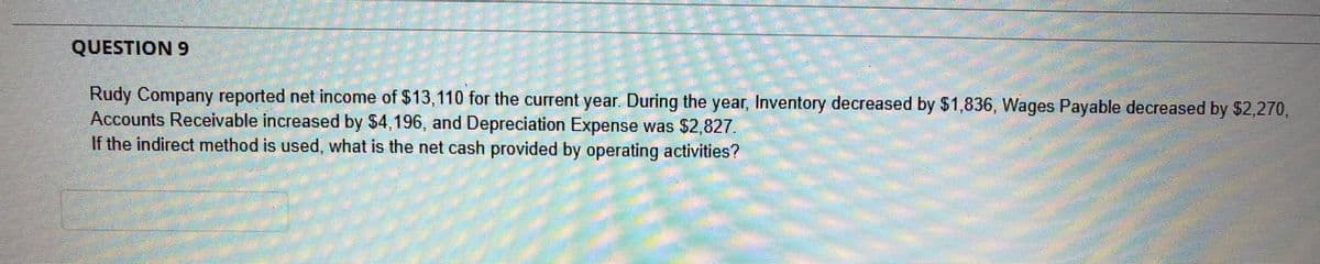 QUESTION 9
Rudy Company reported net income of $13,110 for the current year. During the year, Inventory decreased by $1,836, Wages Payable decreased by $2,270,
Accounts Receivable increased by $4,196, and Depreciation Expense was $2,827.
If the indirect method is used, what is the net cash provided by operating activities?
