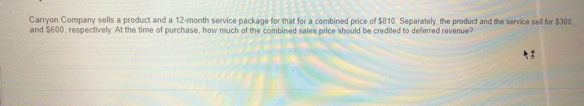 Carryon Company sells a product and a 12-month service package for that for a combined price of $810. Separately, the product and the service sell for 5300
and $600,
respectively At the time of purchase, how much of the combined sales price should be credited to deferred revenue?
IDE
