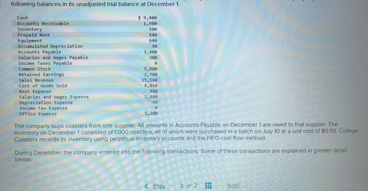 following balances in its unadjusted trial balance at December 1.
$ 9,400
1,980
Cash
Accounts Receivable
Inventory
Prepaid Rent
Equipment
Accumulated Depreciation
Accounts Payable
Salaries and Wages Payable
Income Taxes Payable
500
540
640
90
1,400
300
5,900
2,700
15,560
8,810
066
1,800
90
Common Stock
Retained Earnings
Sales Revenue
Cost of Goods Sold
Rent Expense
Salaries and Wages Expense
Depreciation Expense
Income Tax Expense
Office Expense
1,200
The company buys coasters from one supplier. All amounts in Accounts Payable on December 1 are owed to that supplier. The
inventory on December 1 consisted of 1,000 coasters, all of which were purchased in a batch on July 10 at a unit cost of $0.50. College
Coasters records its inventory using perpetual inventory accounts and the FIFO cost flow method.
During December, the company entered into the following transactions. Some of these transactions are explained in greater detail
below.
< Prev
2 of 2
Next

