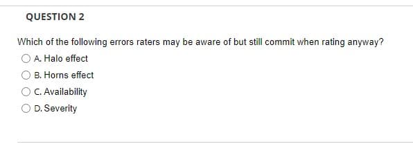 QUESTION 2
Which of the following errors raters may be aware of but still commit when rating anyway?
A. Halo effect
B. Horns effect
C. Availability
O D. Severity
